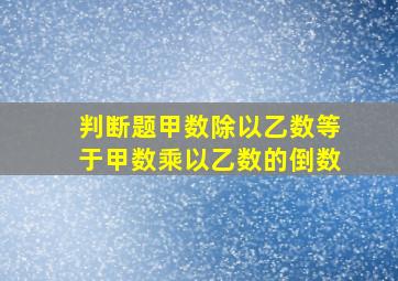 判断题甲数除以乙数等于甲数乘以乙数的倒数