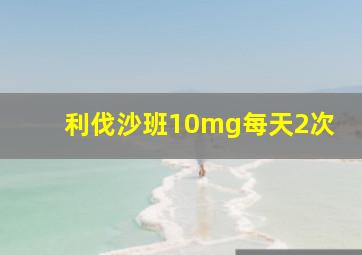 利伐沙班10mg每天2次