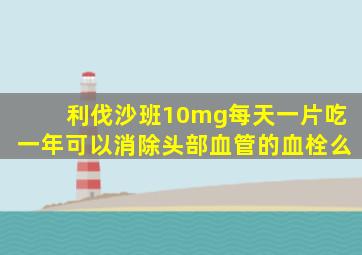 利伐沙班10mg每天一片吃一年可以消除头部血管的血栓么