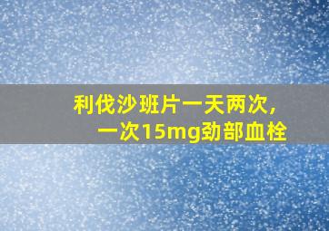 利伐沙班片一天两次,一次15mg劲部血栓