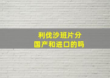 利伐沙班片分国产和进口的吗