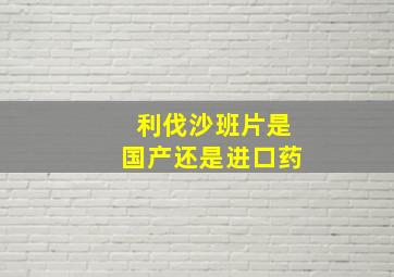 利伐沙班片是国产还是进口药