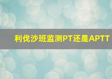 利伐沙班监测PT还是APTT