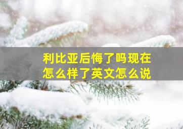 利比亚后悔了吗现在怎么样了英文怎么说