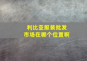 利比亚服装批发市场在哪个位置啊