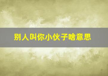 别人叫你小伙子啥意思