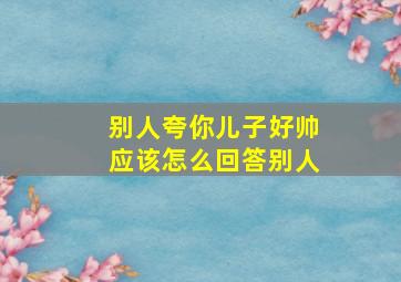 别人夸你儿子好帅应该怎么回答别人