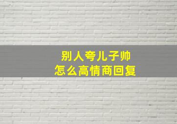 别人夸儿子帅怎么高情商回复