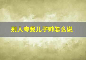 别人夸我儿子帅怎么说