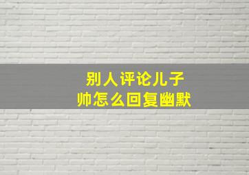 别人评论儿子帅怎么回复幽默