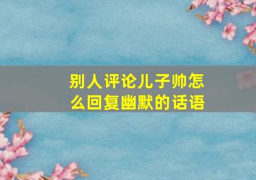 别人评论儿子帅怎么回复幽默的话语