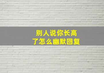 别人说你长高了怎么幽默回复