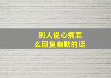 别人说心痛怎么回复幽默的话