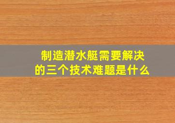 制造潜水艇需要解决的三个技术难题是什么