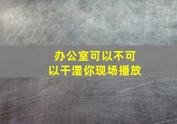 办公室可以不可以干湿你现场播放