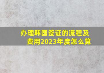 办理韩国签证的流程及费用2023年度怎么算