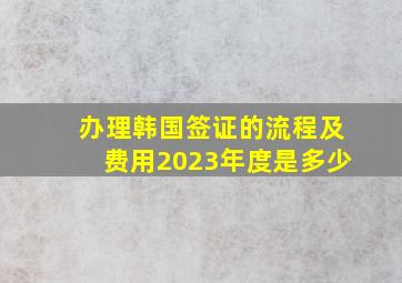 办理韩国签证的流程及费用2023年度是多少