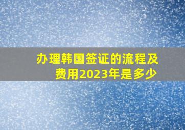 办理韩国签证的流程及费用2023年是多少