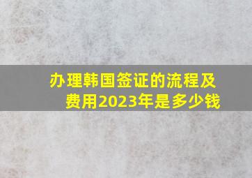 办理韩国签证的流程及费用2023年是多少钱