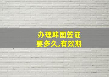 办理韩国签证要多久,有效期