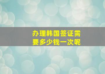 办理韩国签证需要多少钱一次呢