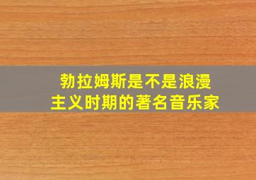 勃拉姆斯是不是浪漫主义时期的著名音乐家