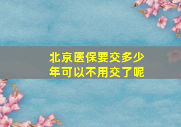 北京医保要交多少年可以不用交了呢