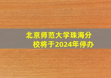 北京师范大学珠海分校将于2024年停办