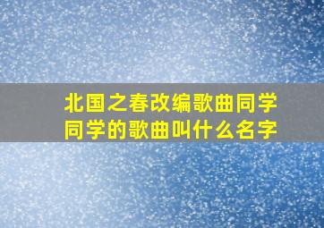 北国之春改编歌曲同学同学的歌曲叫什么名字