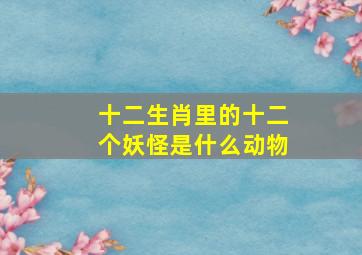 十二生肖里的十二个妖怪是什么动物