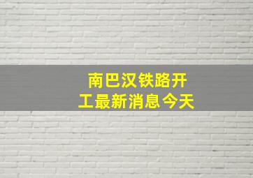 南巴汉铁路开工最新消息今天