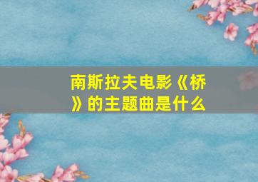 南斯拉夫电影《桥》的主题曲是什么