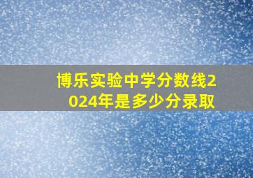 博乐实验中学分数线2024年是多少分录取