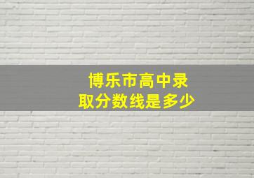 博乐市高中录取分数线是多少