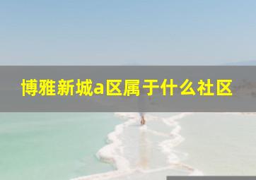 博雅新城a区属于什么社区