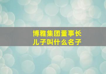 博雅集团董事长儿子叫什么名子