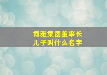 博雅集团董事长儿子叫什么名字