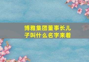 博雅集团董事长儿子叫什么名字来着