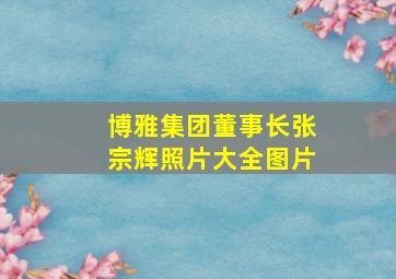 博雅集团董事长张宗辉照片大全图片