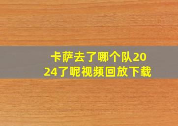 卡萨去了哪个队2024了呢视频回放下载