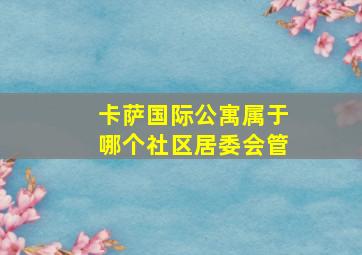 卡萨国际公寓属于哪个社区居委会管