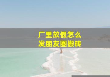 厂里放假怎么发朋友圈搬砖