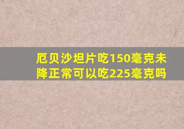 厄贝沙坦片吃150毫克未降正常可以吃225毫克吗