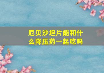 厄贝沙坦片能和什么降压药一起吃吗