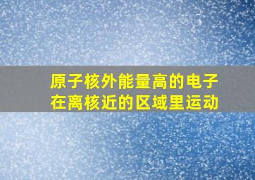 原子核外能量高的电子在离核近的区域里运动