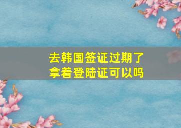 去韩国签证过期了拿着登陆证可以吗