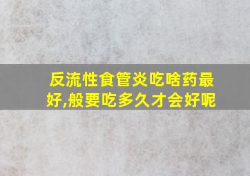 反流性食管炎吃啥药最好,般要吃多久才会好呢