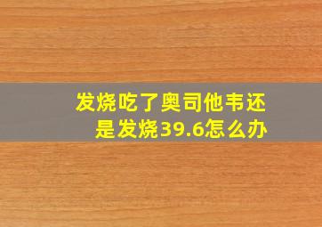 发烧吃了奥司他韦还是发烧39.6怎么办