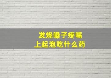 发烧嗓子疼嘴上起泡吃什么药