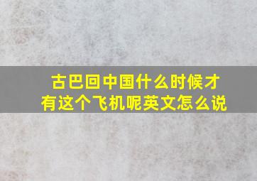 古巴回中国什么时候才有这个飞机呢英文怎么说